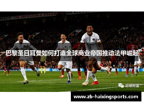 巴黎圣日耳曼如何打造全球商业帝国推动法甲崛起 巴黎圣日耳曼如何打造全球商业帝国推动法甲崛起